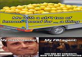 Someone on the internet told me you can make napalm of it so it must be true | /r/memes Me with a sh*t ton of lemons I need for ... a thing My math teacher: My FBI agent: YOU HAD MY CURIOSITY, That's my boy NOW YOU HAVE MY ATTENTION