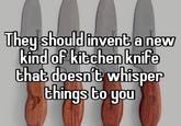 They should invent a new kind of kitchen knife that doesn't whisper things to you