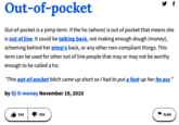 Out-of-pocket Out-of-pocket is a pimp term. If the ho (w----) is out of pocket that means she is out of line. It could be talking back, not making enough dough (money), scheming behind her pimp's back, or any other non-compliant things. This term can be used for other out of line people that may or may not be worthy enough to be called a ho. "This out-of-pocket bitch came up short so I had to put a foot up her ho ass." by Dj O-money November 19, 2010 514 333 FLAG