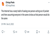 Chrispy Pixels @ChrispyPixels The Internet has a nasty habit of seeing one person acting out of pocket and then assuming everyone in the same circles as that person would do the same 3:11 PM Dec 6, 2022 97 . 1 63 289 ... 15 (→