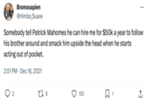 Bromosapien @Himbo_Suave 2 Somebody tell Patrick Mahomes he can hire me for $50k a year to follow his brother around and smack him upside the head when he starts acting out of pocket. 2:01 PM Dec 16, 2021 179 153 ... Q1 (→