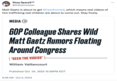 Sissy SpaceX™ @theliamnissan Matt Gaetz is about to get #Cawthorned, which means real videos of him trafficking real children are about to come out. Stay frosty MEDIA → GOP Colleague Shares Wild Matt Gaetz Rumors Floating Around Congress 'SEEN THE VIDEOS' William Vaillancourt Published Oct. 04, 2023 10:06PM EDT 6:48 AM Oct 5, 2023 :