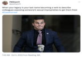 PWtham11 @pwtham11 When your legacy is your last name becoming a verb to describe colleagues exposing someone's sexual improprieties to get them fired. #Cawthorned 7:45 AM. Oct 5, 2023 from Reading, MA