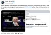 JUNlPER's Twitter Ban meme Matt Binder @MattBinder hmm did the guy famous for baselessly accusing someone he didn't like of being a "p--- guy" just suspend @JUNIPER after she did the same to him? pudding person @JUNIPER 50m NEW SCOOP: evidence showing elon musk is a p-------- mounting quickly VIVA TECHNOLO fortune.com Rate proposed Community Notes This is true. udding person UNIPER Follows you 58 Following 259.3K Followers VI TEC 12:11 PM Oct 6, 2023 844.3K Views ... Account suspended Twitter suspends accounts that violate the Twitter Rules.