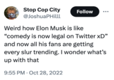 Stop Cop City @JoshuaPHilll Follow Weird how Elon Musk is like "comedy is now legal on Twitter XD" and now all his fans are getting every slur trending. I wonder what's up with that 9:55 PM Oct 28, 2022