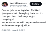 Ken Klippenst... @kenklippenst... Comedy is now legal on Twitter! [people start changing their avi to that pic from before you got hairplugs] Follow Impersonators will be permabanned with extreme prejudice 6:31 PM Nov 6, 2022 .