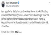 Vivek Ramaswamy @VivekGRamaswamy I am appalled by the barbaric and medieval Hamas attacks. Shooting civilians and kidnapping children are war crimes. Israel's right to exist & defend itself should never be doubted and Iran-backed Hamas & Hezbollah cannot be allowed to prevail. I stand with Israel and the U.S. should too. 9:55 AM - Oct 7, 2023 3.6M Views .