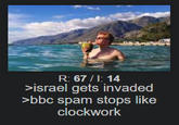 R: 67/1: 14 >israel gets invaded >bbc spam stops like clockwork
