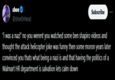shoe @shoe0nhead "I was a nazi" no you werent you watched some ben shapiro videos and thought the attack helicopter joke was funny then some moron years later convinced you thats what being a nazi is and that having the politics of a Walmart HR department is salvation lets calm down Subscribe