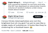 AMERICA AGAIN AMERICA TAGAIN Right Wing C... @RightWingC.... Oct 7 Can someone explain to me how and why the IDF has deployed an absolutely insane volume of random Indians under every tweet about Israel? 259 742 Right Wing Cope @Right WingCope . 8,423 553.3K 1 I know Hindu Islamaphobes are not the brightest but oh my god I've yet to see like a single reply of substance. It looks like they're cheering for a football team 11:44 PM Oct 7, 2023 126.2K Views . Follow