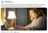 Southern H @SouthernHomo As I sit here reading news of the bed bug infestation in Paris, I couldn't help but wonder, when will there be a man in bed for me to bug? 9:28 AM - Oct 4, 2023 2M Views :