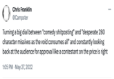 Chris Franklin @Campster Turning a big dial between "comedy shitposting" and "desperate 280 character missives as the void consumes all" and constantly looking back at the audience for approval like a contestant on the price is right 1:05 PM . May 27, 2022 …..