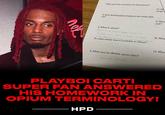 LOSER/A пок Why was this a problem for Europeans? 4. How did Europeans balance the trade defi- cit? HPD 5. What is opium? Opium is a record label created by Playboi carti with 3 Artist in the Label, Destroy Lonelt, ker casson, Honitide Lune To what extent was it available in China? 6. What was the British opium plan? Lancey Foux 10. W erupt i 11. Wha sult? 12. Wha 13. What PLAYBOI CARTI SUPER FAN ANSWERED HIS HOMEWORK IN OPIUM TERMINOLOGY!