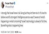 Furqan Shayk @FurqanShayk ... I strongly feel Israel knew it all along but they let them do it. It's hard to believe world's strongest intelligence service wasn't aware of what's happening or what is incoming? Israel's technology is ahead of its time. Something else is happening here. 10:00 AM - Oct 7, 2023 15.7K Views