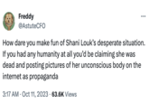 Freddy @AstuteCFO How dare you make fun of Shani Louk's desperate situation. If you had any humanity at all you'd be claiming she was dead and posting pictures of her unconscious body on the internet as propaganda 3:17 AM - Oct 11, 2023 63.6K Views
