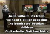 hello wilhelm, its franz, we need 5 billion zeppelins to bomb serb-bosnian children Gott erhalte, Gott beschütze