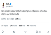 Mia K. @miakhalifa Can someone please tell the freedom fighters in Palestine to flip their phones and film horizontal 2:27 PM . Oct 7, 2023 4.4M Views 777 Reposts 1,407 Quotes 9,529 Likes 456 Bookmarks 27 456 : (→