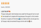 Everett.v, 10/01/2023 I LOVE THIS APP This app is really great! I order food about once a week from this app and I love it so much Even doordash can't compete with this app because of how good it is. Not to mention the service, it is superb, all of the drivers are so helpful and kind, one even gave me a tip? Anyways I really do recommend this app to all who order food a lot.