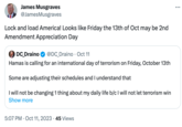 James Musgraves @JamesMusgraves Lock and load America! Looks like Friday the 13th of Oct may be 2nd Amendment Appreciation Day DC Draino @DC_Draino · Oct 11 Hamas is calling for an international day of terrorism on Friday, October 13th Some are adjusting their schedules and I understand that I will not be changing 1 thing about my daily life b/c I will not let terrorism win Show more 5:07 PM Oct 11, 2023 45 Views :