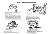 2018 Candidates of Note Dorian Salazar-O'Malley (D) Michigan -Community organizer -Highly unusual candidate; exhibits qualities of a member of the fabled 'White Working Class' but isn't white -Five ThirtyEight.com rates him 'most likely to end up mysteriously dead a week before the election Sexx Tricker (1) Florida -Oh my god is that his real name -H-------- elect him -Hahaha what the f--- is going on Holden Bloodfeast (R) lowa -118 years old -Please god just let us nuke Iran, nothing else matters, I'll do anything please I just want to see burning flesh one last time before I die -Respectable bipartisan en Hillary (D) who cares -Awww cmon not again -Only lost the election because her controller was broken -Third times the charm