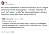 Ky @KiaranScuro Eve Fartlow called everyone antisemitic a couple years ago for calling her a silly name, but what she's doing now is unironically antisemitic. Not only is she "handing it to Hitler," but she's doing Holocaust revisionism by absolving the pro-Nazi German people of their guilt. Eve Barlow @Eve_Barlow Oct 14 Replying to @Eve_Barlow I completely understand why ordinary Germans thought the Nazis were great, because they were efficient, and they promised to build a great work force and economy. They were selling something. ... 1:19 PM Oct 15, 2023