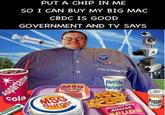 PUT A CHIP IN ME SO I CAN BUY MY BIG MAC CBDC IS GOOD GOVERNMENT AND TV SAYS Aspartame cola WRIGUYS Aspartame MSG Fish Filet MSG Burger BUSH 104 FREEDOMTV Fluoride Springs Genetically Altered SPUDS 6 Prozac SHE