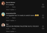 Barrett Meister It's a psyop 5-21 Reply View 7 replies ✓ bonemalone356 I'm Egyptian but I'm ready to switch teams 5-21 Reply View 7 replies ✓ Yuri FOCUS ON FREEING PALESTINE GUYS, FOCUS!!! 5-24 Reply View 5 replies ✓ 0 648 175 D 134