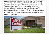 Whenever they come at you with "okay boomer" just retaliate with "okay renter". It usually either shut them up or sets them off. It's a real soft spot for millennials knowing they will never own their own home. FOR RENT 0
