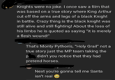 Knights were no joke. I once saw a film that was based on a true story where King Arthur cut off the arms and legs of a black Knight in battle. Crazy thing is the black knight was still alive and still fighting! About the loss of his limbs he is quoted as saying "it is merely a flesh wound!" That's Monty Python's, "Holy Grail" not a true story just the MP team taking the didn't you notice that they had Р pretend horses. Next you're gonna tell me Santa isn't real