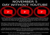 NOVEMBER 5 DAY WITHOUT YOUTUBE OOO Youtube, we know that you are a company and that you must generate income in some way, but in recent years you have forgotten the bases of the original YouTube, and you have put your efforts into adding more pop up notifications, preferring content creators who simply upload the most videos per day, and see how many ads you can place on a video before people lose their minds. I feel that it is time to take action, and let YouTube know the general discontent of all of us. For this reason, I propose that on November 5, if you are a content creator do not upload content to the platform, and if you are a content consumer, disconnect from this platform for a day. If we unite in this cause, we will show YouTube that the path that is taking its platform on is not the correct way. Things like using excessive ads for a video, the constant and annoying pop-ups of Youtube Premium (which can simply appear once and then be able to access it from settings instead of always remembering it), and in general, not hearing the problems and the people's discomfort with the changes of recent years. Please Youtube, don't let this great platform that has marked the childhood of many people die, make a change. Please share this post everywere, to reach all the people possible.