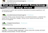nonbinarymissingno Follow you ever have a he would not f------ park say that moment with an entire fandom's perception of a character nonbinarymissingno Follow i hope this one breaches containment. i want to see your blorbo tags. they are welcomed and encouraged negamewtwo Follow Christianity. nonbinarymissingno Follow OKAY. THIS ONE WINS. YOU GUYS CAN STOP REBLOGGING THIS NOW