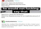 portpebble Follow Step One: Open the fanfiction Step Two: Read the first few lines Step Three: he would not f------ say that ALT Step Four: Close the fanfiction Step Five: Repeat process for an indefinite amount of time sheikzeldatetra Follow #step six: realize the situation is dire. lower your standards and begin again #step seven: open a blank word doc