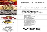 I saw the dubbed version of the "yes i am!" scene and I had an idea 2009 3340 i am avdol i am blak guy lel 2 u I drew avdol on ms paint {} YES I AM! Yes I am! Yes it is me Muhammad Avdol Correct, the individual standing in front of you is indeed I, Avdol Of course I, Mohammed Avdol have come back from the place know as the afterlife to assist you in your current situation The male human of Egyptian origin, the fortune teller known as "Muhammad Avdol", who is standing in front of you at this very moment, has proclaimed that he is in fact alive after being shot by the Stand User, Hol Horse, as the injury was not critical; he was simply scathed in the forehead with the bullet instead of shot directly. Therefore, Avdol, when confronted by Polnareff, a member of the Stardust Crusaders, of which Avdol is a part of, who was surprised to find that he was alive following the impact, made Avdol chose the following spontaneous words, saying that he is in fact the real deal. yes
