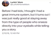 Lurkin' Mom @LurkAtHomeMom Before I had kids, I thought I had a great immune system, but it turns out I was just really good at staying away from the type of people who sneeze directly into your eyeballs while telling you a story. 2/10/18, 12:48 PM