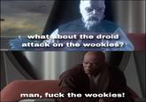 what about the droid attack on the wookies? man, f--- the wookies!