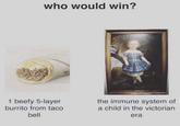 who would win? 1 beefy 5-layer burrito from taco bell the immune system of a child in the victorian era