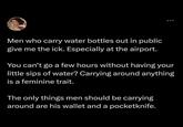 Men who carry water bottles out in public give me the ick. Especially at the airport. You can't go a few hours without having your little sips of water? Carrying around anything is a feminine trait. The only things men should be carrying around are his wallet and a pocketknife.