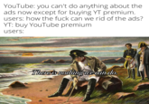 YouTube: you can't do anything about the ads now except for buying YT premium. users: how the f--- can we rid of the ads? YT: buy YouTube premium users: There is nothing we can do.