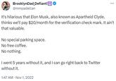 BrooklynDad_Defiant! @mmpadellan It's hilarious that Elon Musk, also known as Apartheid Clyde, thinks we'll pay $20/month for the verification check mark. It ain't that valuable. No special parking space. No free coffee. No nothing. I went 5 years without it, and I can go right back to Twitter without it. 1:47 AM • Nov 1, 2022 ...