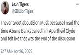 Leah Tigers @9BillionTigers I never tweet about Elon Musk because I read the time Azealia Banks called him Apartheid Clyde and felt like that was the end of the discussion 7:17 AM. Apr 26, 2022