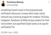 Franchesca Ramsey @chescaleigh something I haven't seen in the proposed paid verification discourse, is every other major social network has a revenue program for creators: YouTube, Instagram, Facebook, & tiktok all pay creators for their viral content. but apartheid Clyde wants us to pay for verification? lol 3:33 PM Nov 1, 2022