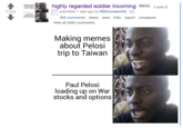 7704 Making memes about Pelosi trip to Taiwan Paul Pelosi loading up on War stocks and options highly regarded soldier incoming Meme (i.redd.it) submitted 1 year ago by REDmonster333 202 comments share save hide report crosspost hide all child comments Making memes about Pelosi trip to Taiwan Paul Pelosi loading up on War stocks and options
