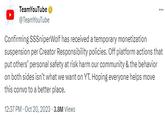 TeamYouTube @TeamYouTube *** Confirming SSSniperWolf has received a temporary monetization suspension per Creator Responsibility policies. Off platform actions that put others' personal safety at risk harm our community & the behavior on both sides isn't what we want on YT. Hoping everyone helps move this convo to a better place. 12:37 PM - Oct 20, 2023 3.8M Views