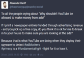 Alexander Hanff @thatprivacyguy@eupolicy.social To all the people crying about "Why shouldn't YouTube be allowed to make money from ads!" If I print a newspaper entirely funded through advertising revenue - and you pick up a free copy, do you think it is ok for me to break in to your house to make sure you are looking at the ads? Because that is what YouTube are doing when they deploy their spyware to detect #adblockers #privacy is a #fundamentalright - fight for it or lose it. 20 oct. 2023, 14:52 Web 273 · ★ 312.