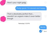How's your night goijg Pretty good. I'm stoned and happy That is absolutely perfect than... wouldn't an orgasm make it even better though Yesterday 11:38 PM No lol + Sent
