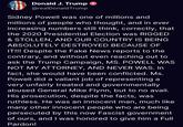 Donald J. Trump @realDonald Trump Sidney Powell was one of millions and millions of people who thought, and in ever increasing numbers still think, correctly, that the 2020 Presidential Election was RIGGED & STOLLEN, AND OUR COUNTRY IS BEING ABSOLUTELY DESTROYED BECAUSE OF IT!!! Despite the Fake News reports to the contrary, and without even reaching out to ask the Trump Campaign, MS. POWELL WAS NOT MY ATTORNEY, AND NEVER WAS. In fact, she would have been conflicted. Ms. Powell did a valiant job of representing a very unfairly treated and governmentally abused General Mike Flynn, but to no avail. His prosecution, despite the facts, was ruthless. He was an innocent man, much like many other innocent people who are being persecuted by this now Fascist government of ours, and I was honored to give him a Full Pardon!