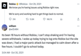 Roblox @Roblox Oct 29, 2021 We know you're having issues using Roblox right now. We're sorry and working hard to get things back to normal. da 31K william @wiIl404 13.9K 166.7K ... ... Its been 18 hours without Roblox, I can't stop shaking and I'm having severe withdrawls. I woke up today trying to log onto Roblox but the site was down, I had a major panic attack but managed to calm down after a few hours. I couldn't go to school today. 3:04 AM - Oct 30, 2021