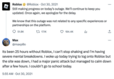 Roblox @Roblox Oct 30, 2021 · Still making progress on today's outage. We'll continue to keep you updated. Once again, we apologize for the delay. We know that this outage was not related to any specific experiences or partnerships on the platform. 51.8K Max @maxpo 17.1K 184.4K ار : +] : Its been 25 hours without Roblox, I can't stop shaking and I'm having severe mental breakdowns. I woke up today trying to log onto Roblox but the site was down, I had a major panic attack but managed to calm down after a few hours. I couldn't go to school today. 5:55 AM Oct 30, 2021