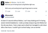 D Roblox @Roblox Feb 20, 2022 We know you're having issues using Roblox right now. We're sorry and working hard to get things back to normal. da 6,282 Milomorales1 @milomorales9 2,143 23.1K : ... : its been 0.1 second without Roblox, I can't stop shaking and I'm having severe mental breakdowns. I woke up today trying to log onto Roblox but the site was down, I had a major panic attack but managed to calm down after a few hours. I couldn't go to school today, I am so worried 12:50 AM. Feb 20, 2022