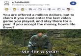 1 r/AskReddit Posted by u/clarishwang - 19h 114235 49 36 1 + You are offered a million dollars, but to claim it you must enter the last video game you played, and stay there for a year. If you accept the money, how's life there? Me for a year: